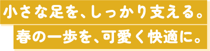 小さな足を､しっかり支える。春の一歩を､可愛く快適に。