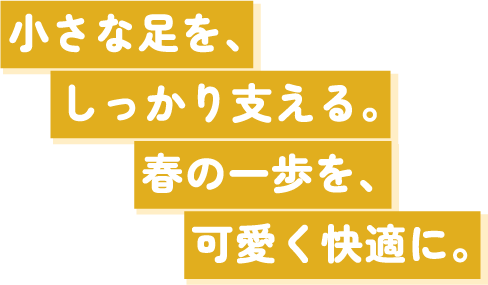 小さな足を､しっかり支える。春の一歩を､可愛く快適に。
