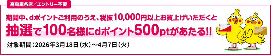 高島屋各店／エントリー不要 期間中、ｄポイントご利用のうえ、税抜10,000円以上お買上げいただくと抽選で100名様にdポイント500ptがあたる！！ 対象期間：2026年3月18日（水）～4月7日（火）
