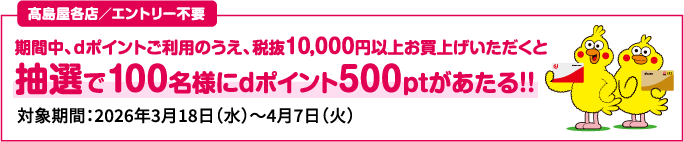 高島屋各店／エントリー不要 期間中、ｄポイントご利用のうえ、税抜10,000円以上お買上げいただくと抽選で100名様にdポイント500ptがあたる！！ 対象期間：2026年3月18日（水）～4月7日（火）