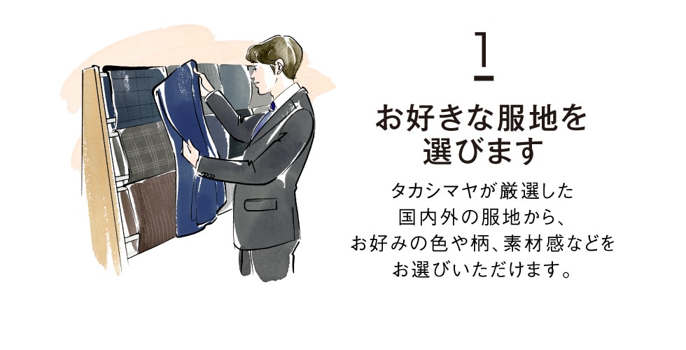 1 お好きな服地を選びます タカシマヤが厳選した国内外の服地から、お好みの色や柄、素材感などをお選びいただけます。