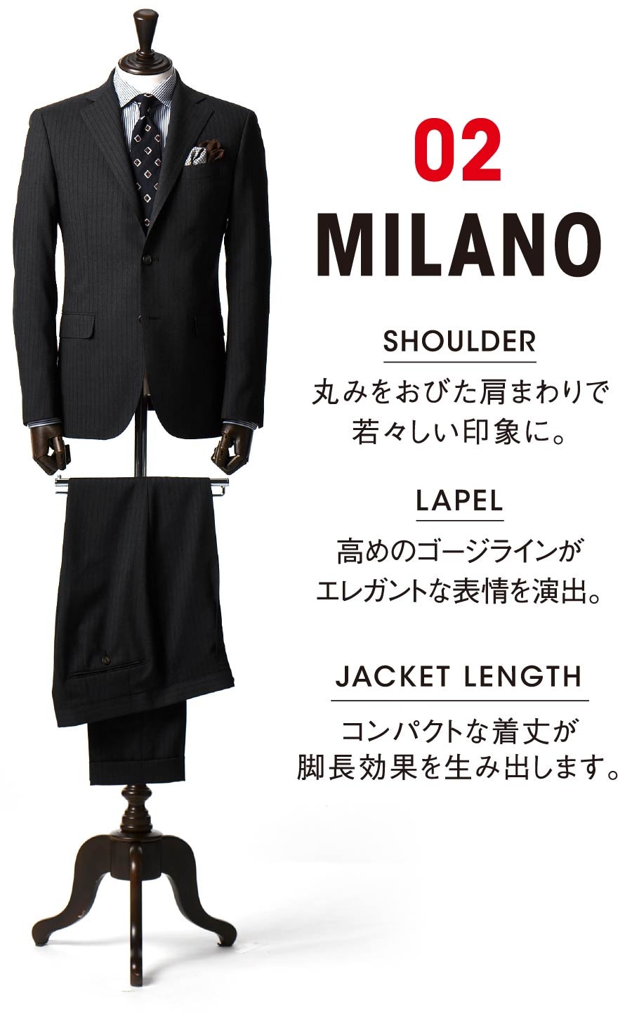 02 MILANO SHOULDER 丸みをおびた肩まわりで若々しい印象に。 LAPEL 高めのゴージラインがエレガントな表情を演出。JACKET LENGTH コンパクトな着丈が脚長効果を生み出します。