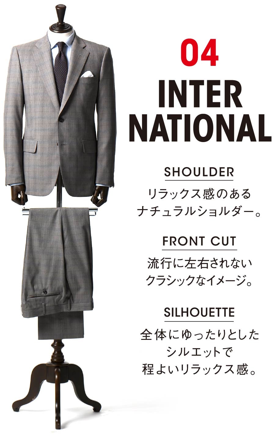 04 INTERNATIONAL SHOULDER リラックス感のあるナチュラルショルダー。 FRONT CUT 流行に左右されないクラシックなイメージ。SILHOUETTE 全体にゆったりとしたシルエットで程よいリラックス感。