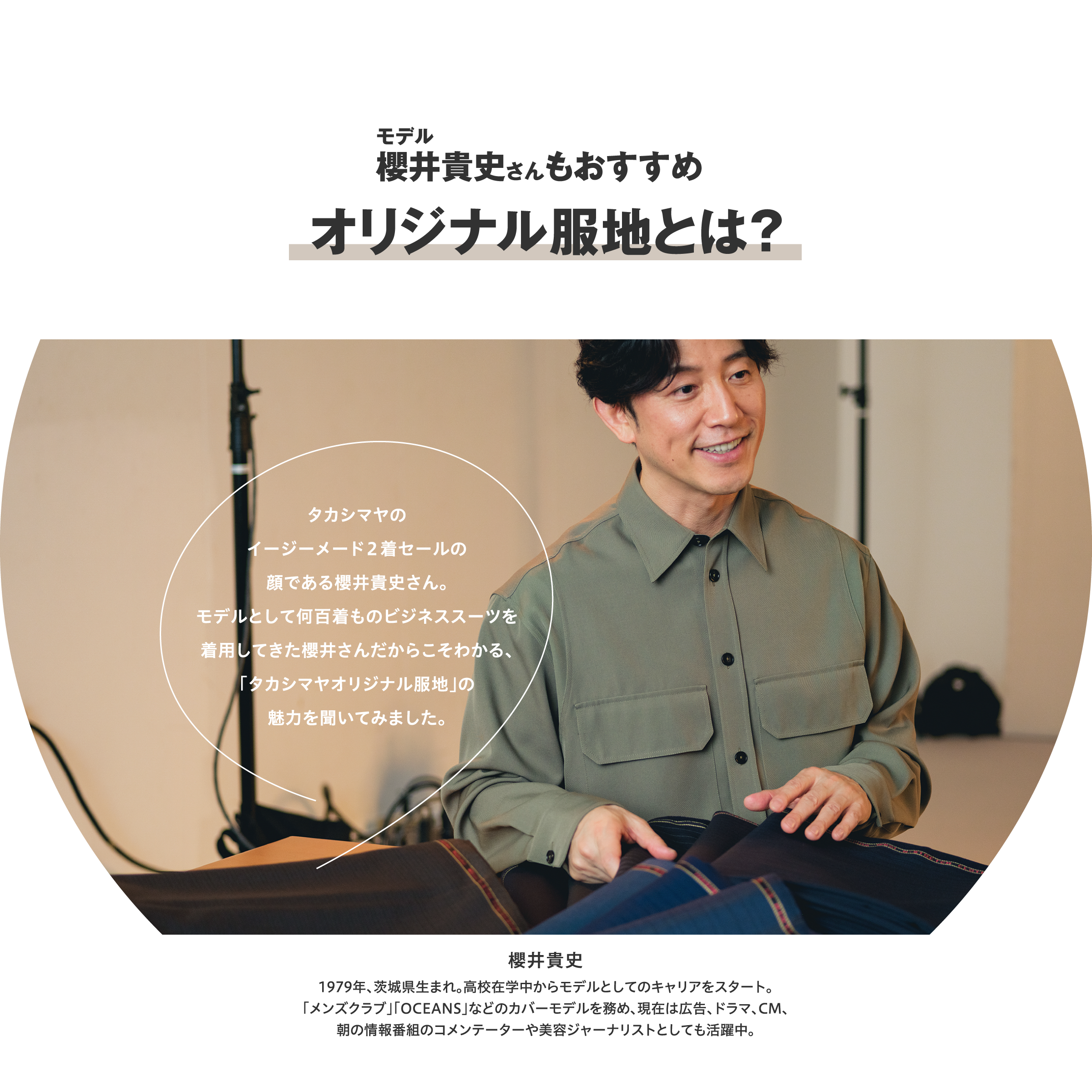 モデル櫻井貴史さんもおすすめ オリジナル服地とは? タカシマヤのイージーメード2着セールの顔である櫻井貴史さん。モデルとして何百着ものビジネススーツを着用してきた櫻井さんだからこそわかる、「タカシマヤオリジナル服地」の魅力を聞いてみました。 櫻井貴史 1979年、茨城県生まれ。高校在学中からモデルとしてのキャリアをスタート。「メンズクラブ」「OCEANS」などのカバーモデルを務め、現在は広告、ドラマ、CM、朝の情報番組のコメンテーターや美容ジャーナリストとしても活躍中。