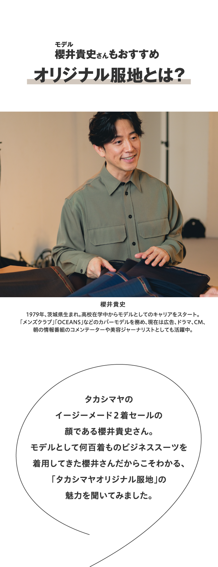 モデル櫻井貴史さんもおすすめ オリジナル服地とは? タカシマヤのイージーメード2着セールの顔である櫻井貴史さん。モデルとして何百着ものビジネススーツを着用してきた櫻井さんだからこそわかる、「タカシマヤオリジナル服地」の魅力を聞いてみました。 櫻井貴史 1979年、茨城県生まれ。高校在学中からモデルとしてのキャリアをスタート。「メンズクラブ」「OCEANS」などのカバーモデルを務め、現在は広告、ドラマ、CM、朝の情報番組のコメンテーターや美容ジャーナリストとしても活躍中。