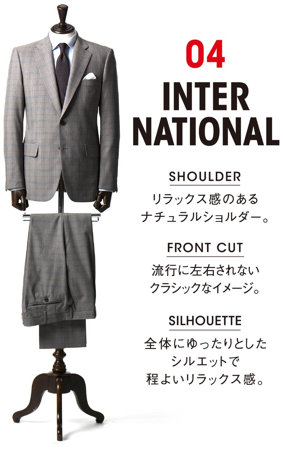 04 INTERNATIONAL SHOULDER リラックス感のあるナチュラルショルダー。 FRONT CUT 流行に左右されないクラシックなイメージ。SILHOUETTE 全体にゆったりとしたシルエットで程よいリラックス感。