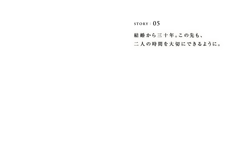 STORY:05 結婚から三十年。この先も、二人の時間を大切にできるように。