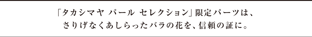 「タカシマヤ パール セレクション」限定パーツは、さりげなくあしらったバラの花を、信頼の証に。