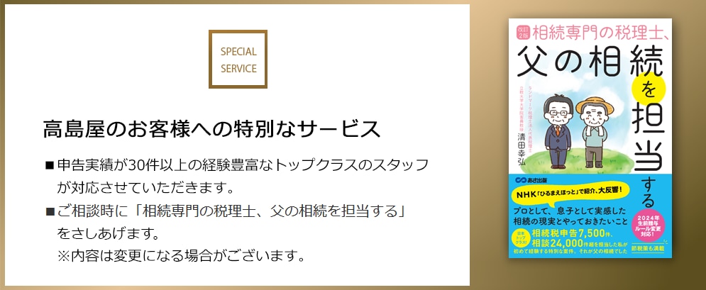 SPECIAL SERVICE 高島屋のお客様への特別なサービス ■申告実績が30件以上の経験豊富なトップクラスのスタッフが対応させていただきます。 ■ご相談時に「相続専門の税理士、父の相続を担当する」をさしあげます。 ※内容は変更になる場合がございます。