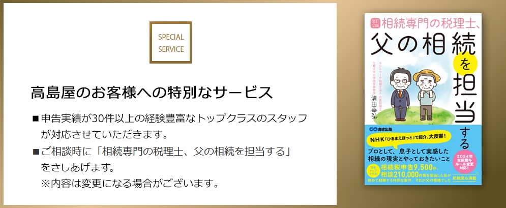 SPECIAL SERVICE 高島屋のお客様への特別なサービス ■申告実績が30件以上の経験豊富なトップクラスのスタッフが対応させていただきます。 ■ご相談時に「相続専門の税理士、父の相続を担当する」をさしあげます。 ※内容は変更になる場合がございます。