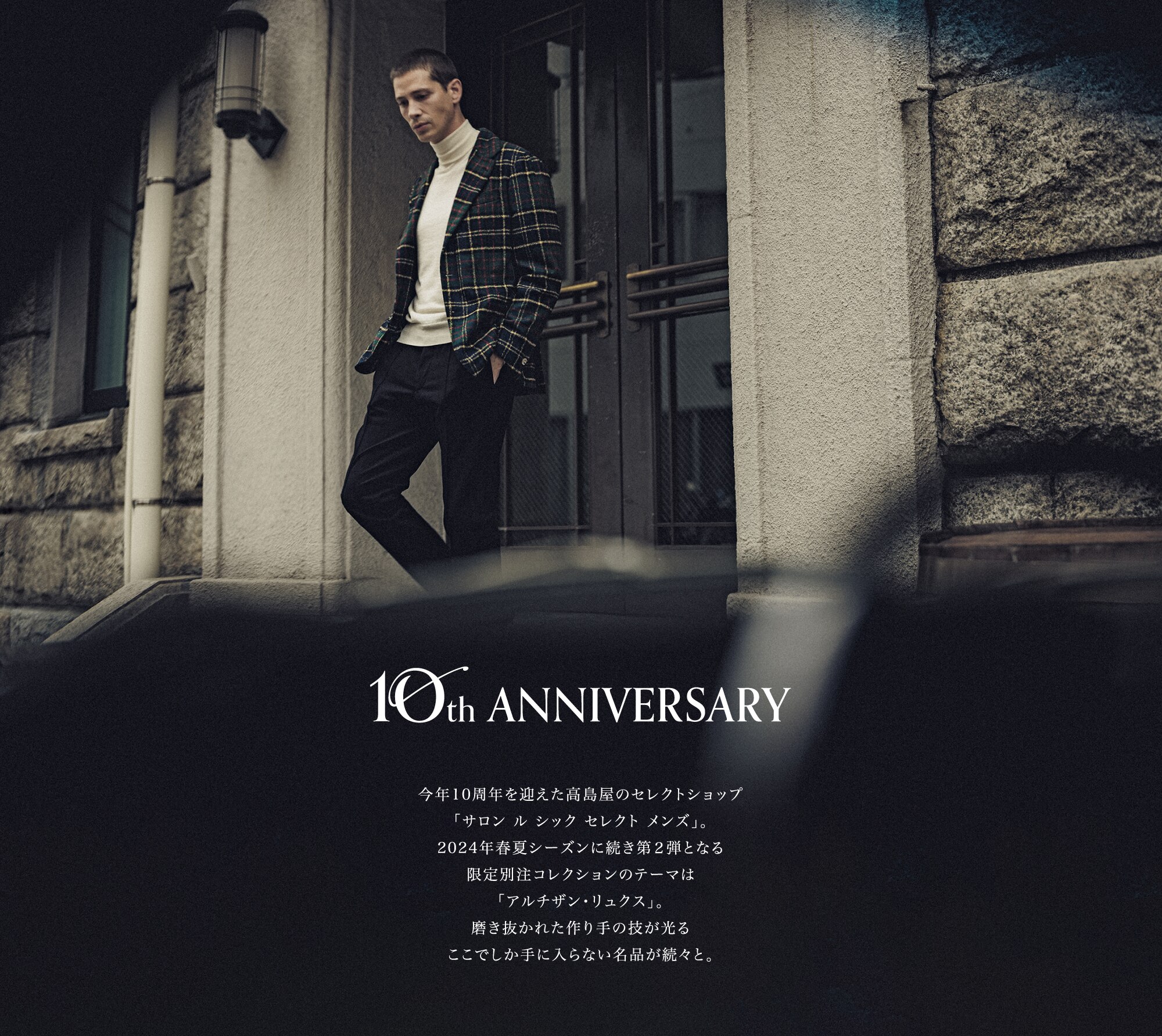 10th ANNIVERSARY 今年10周年を迎えた高島屋のセレクトショップ「サロン ル シック セレクト メンズ」。2024年春夏シーズンに続き第２弾となる限定別注コレクションのテーマは「アルチザン・リュクス」。磨き抜かれた作り手の技が光るここでしか手に入らない名品が続々と。