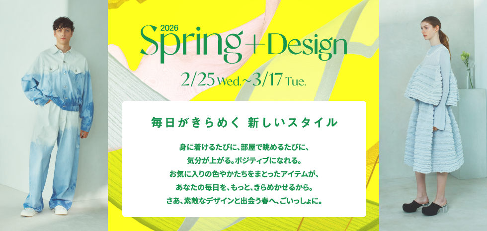 2026 Spring + Design 毎日がきらめく 新しいスタイル 身に着けるたびに、部屋で眺めるたびに、気分が上がる。ポジティブになれる。お気に入りの色やかたちをまとったアイテムが、あなたの毎日を、もっと、きらめかせるから。さあ、素敵なデザインと出会う春へ、ごいっしょに。 