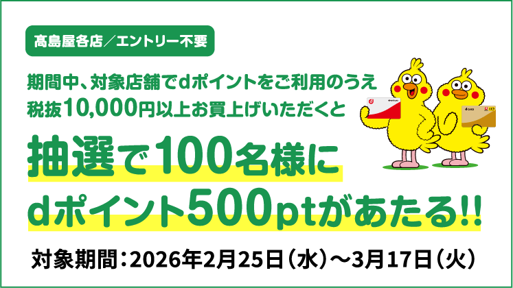 高島屋各店／エントリー不要 期間中、対象店舗でdポイントをご利用のうえ 税抜10,000円以上お買上げいただくと抽選で100名様にdポイント500ポイントがあたる！！ 対象期間：2026年2月25日（水）～3月17日（火）