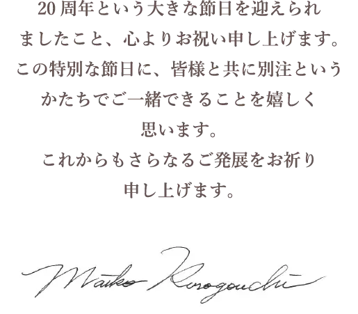 20周年という大きな節日を迎えられましたこと、心よりお祝い申し上げます。この特別な節日に、皆様と共に別注というかたちでご一緒できることを嬉しく思います。これからもさらなるご発展をお祈り申し上げます。 Mako Kurogouchi