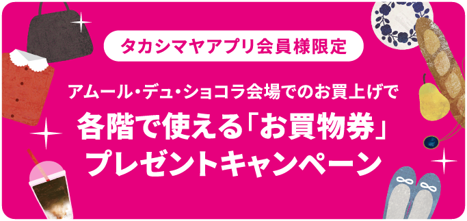 タカシマヤアプリ会員様限定 アムール・デュ・ショコラ会場でのお買上げで	各階で使える「お買物券」プレゼントキャンペーン