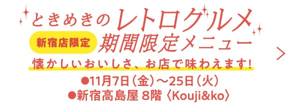 ときめきのレトログルメ 新宿店限定 期間限定メニュー 懐かしいおいしさ、お店で味わえます! ●11月7日（金）〜25日（火）●新宿高島屋 8階 〈Kouji&ko〉