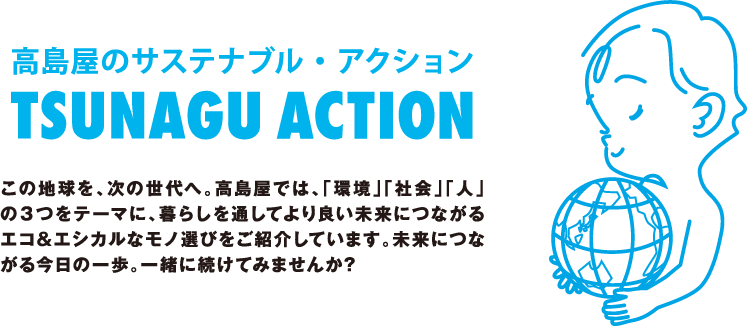 高島屋のサステナブル・アクション TSUNAGU ACTION この地球を、次の世代へ。高島屋では、「環境」「社会」「人」の３つをテーマに、暮らしを通してより良い未来につながるエコ&エシカルなモノ選びをご紹介しています。未来につながる今日の一歩。一緒に続けてみませんか?