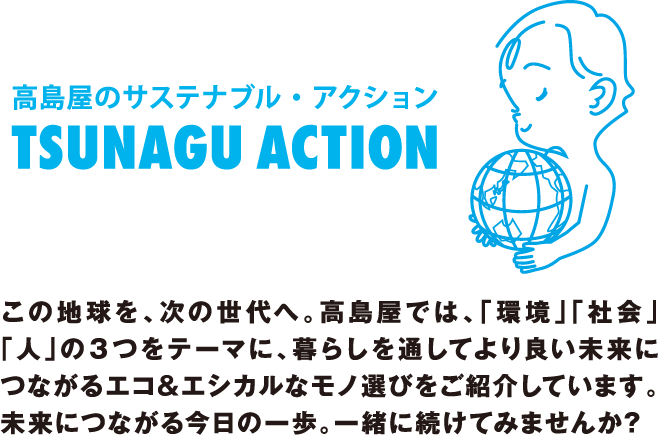 高島屋のサステナブル・アクション TSUNAGU ACTION この地球を、次の世代へ。高島屋では、「環境」「社会」「人」の３つをテーマに、暮らしを通してより良い未来につながるエコ&エシカルなモノ選びをご紹介しています。未来につながる今日の一歩。一緒に続けてみませんか?