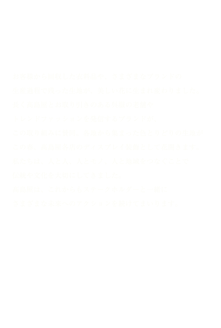 明日に咲け。お客様から回収した衣料品や、さまざまなブランドの生産過程で残った生地が、美しい花に生まれ変わりました。長く高島屋とお取り引きのある呉服の老舗やトレンドファッションを発信するブランドが、この取り組みに賛同。各地から集まった色とりどりの生地がこの春、高島屋各店のディスプレイ装飾として花開きます。私たちは、人と人、人とモノ、人と地域をつなぐことで伝統や文化を大切にしてきました。高島屋は、これからもステークホルダーと一緒にさまざまな未来へのアクションを続けてまいります。