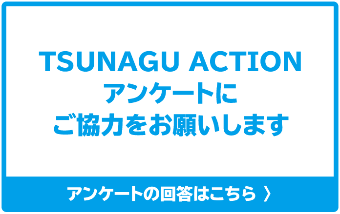 TSUNAGU ACTION アンケートにご協力をお願いします アンケートの回答はこちら 〉