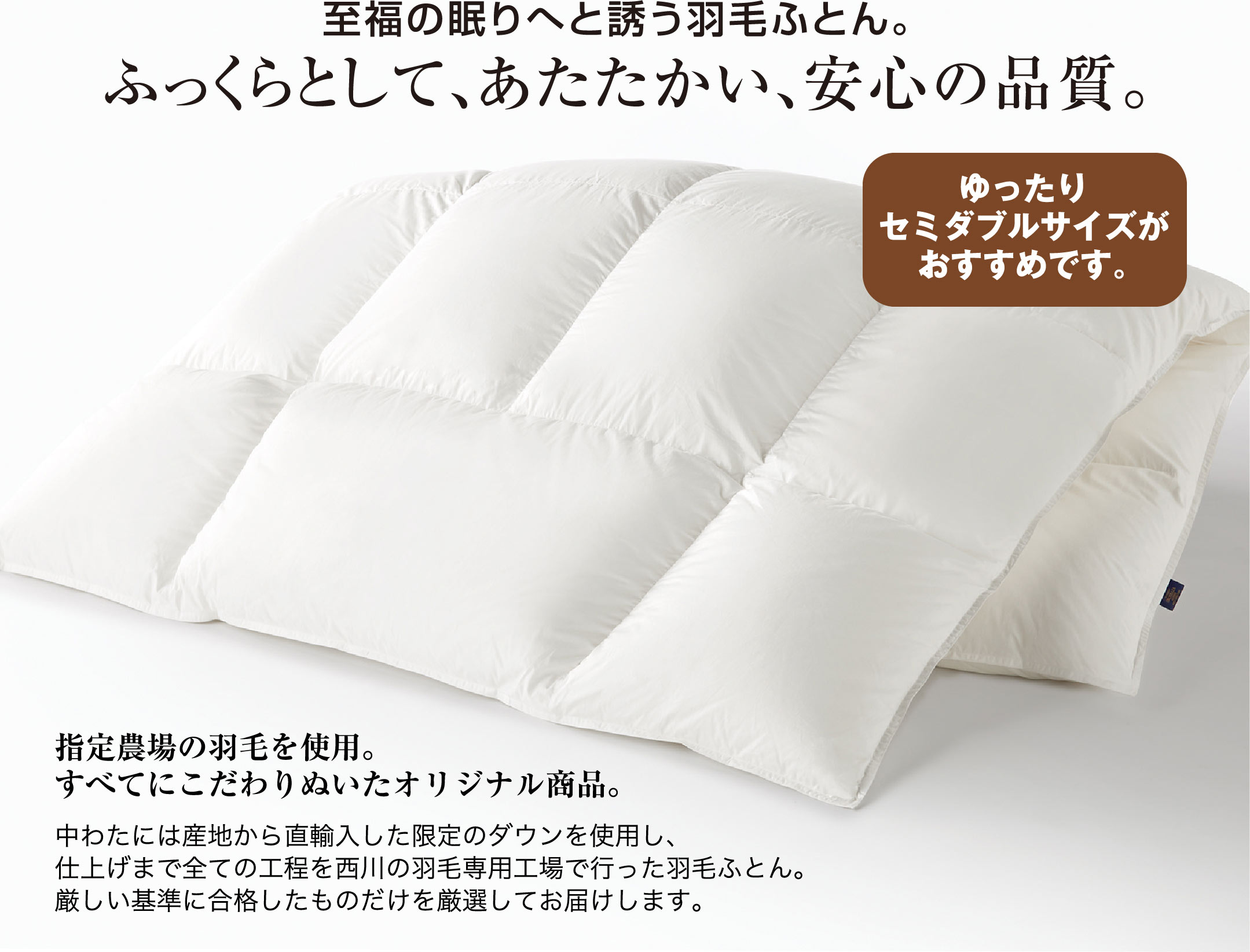 至福の眠りへと誘う羽毛ふとん。ふっくらとして、あたたかい、安心の品質。指定農場の羽毛を使用。すべてにこだわりぬいたオリジナル商品。中わたには産地から直輸入した限定のダウンを使用し、仕上げまで全ての工程を西川の羽毛専用工場で行った羽毛ふとん。厳しい基準に合格したものだけを厳選してお届けします。