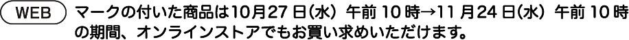 webマークのついた商品は10月27日（水）午前10時→11月24日（水）午前10時の期間、オンラインストアでもお買い求めいただけます。