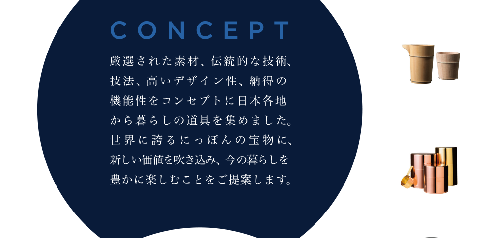 CONCEPT　厳選された素材、伝統的な技術、技法、高いデザイン性、納得の機能性をコンセプトに日本各地から暮らしの道具を集めました。世界に誇るにっぽんの宝物に、新しい価値を吹き込み、今の暮らしを豊かに楽しむことをご提案します。