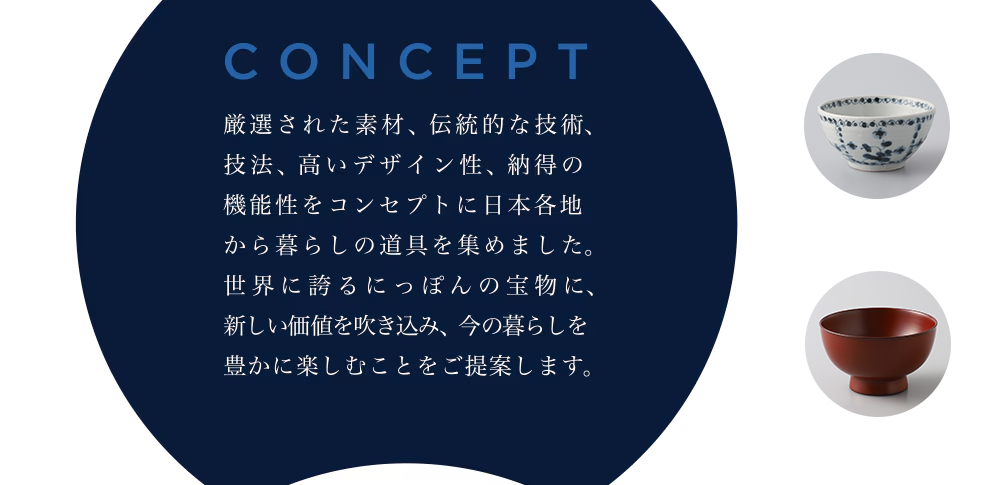 CONCEPT　厳選された素材、伝統的な技術、技法、高いデザイン性、納得の機能性をコンセプトに日本各地から暮らしの道具を集めました。世界に誇るにっぽんの宝物に、新しい価値を吹き込み、今の暮らしを豊かに楽しむことをご提案します。