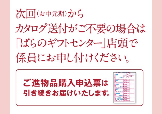 次回(お中元期)からカタログ送付がご不要の場合は「ばらのフギフトセンター」で係員にお申し付けください。 ご進物品購入申込票は引き続きお届けいたします。