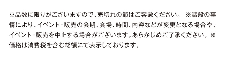 ※品数に限りがございますので、売切れの節はご容赦ください。※諸般の事情により、イベント・販売の会期、会場、時間、内容などが変更となる場合や、 イベント・販売を中止する場合がございます。あらかじめご了承ください。※ 価格は消費税を含む総額にて表示しております。