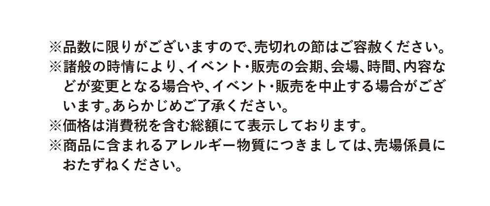※品数に限りがございますので、売切れの節はご容赦ください。※諸般の時情により、イベント・販売の会期、会場、時間、内容などが変更となる場合や、イベント・販売を中止する場合がございます。あらかじめご了承ください。※価格は消費税を含む総額にて表示しております。※商品に含まれるアレルギー物質につきましては、売場係員におたずねください。