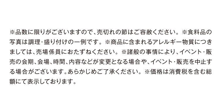 ※品数に限りがございますので、売切れの節はご容赦ください。※食料品の写真は調理・盛り付けの一例です。※商品に含まれるアレルギー物質につきましては、売場係員におたずねください。※諸般の事情により、イベント・販売の会期、会場、時間、内容などが変更となる場合や、イベント・販売を中止する場合がございます。あらかじめご了承ください。※価格は消費税を含む総額にて表示しております。