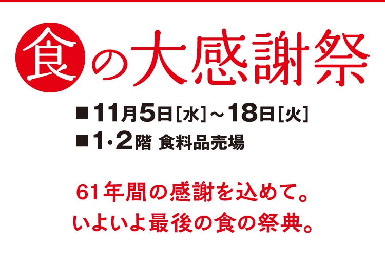 食の大感謝祭　11月5日[水]~18日[火]　1・2階 食料品売場　61年間の感謝を込めて。 いよいよ最後の食の祭典。