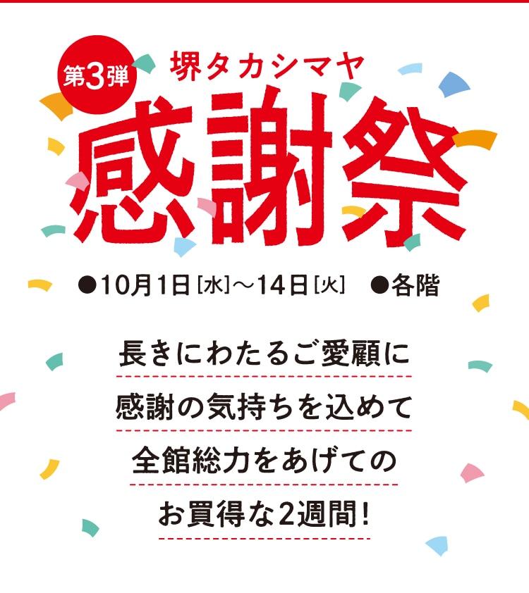 第3弾 堺タカシマヤ 感謝祭 10月1日[水]~14日[火] ●各階 長きにわたるご愛顧に感謝の気持ちを込めて全館総力をあげてのお買得な2週間!