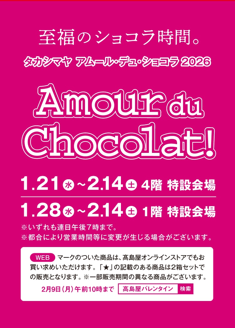 至福のショコラ時間。 タカシマヤ アムール・デュ・ショコラ 2026 Amour du Chocolat! 1.21~2.14 4階 特設会場 1.28~2.14 1階 特設会場 ※いずれも連日午後7時まで。※都合により営業時間等に変更が生じる場合がございます。