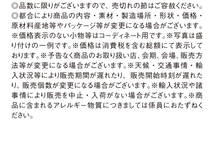 ◎品数に限りがございますので、売切れの節はご容赦ください。
        ◎都合により商品の内容・素材・製造場所・形状・価格・ 原材料産地等やパッケージ等が変更になる場合がございます。
        ※価格表示のない小物等はコーディネート用です。※写真は盛り付けの一例です。※価格は消費税を含む総額にて表示しております。※予告なく商品のお取り扱い店、会期、会場、販売方法等が変更になる場合がございます。※天候・交通事情・輸入状況等により販売期間が遅れたり、販売開始時刻が遅れたり、販売個数が変更になる場合がございます。※輸入状況や諸事情により販売を中止・入荷がない場合がございます。※商品に含まれるアレルギー物質につきましては係員におたずねください。