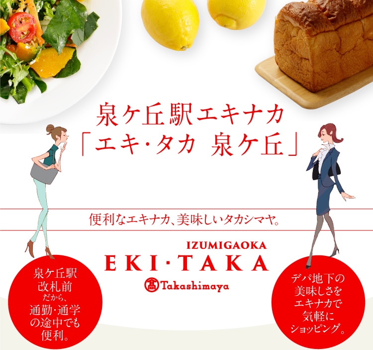 泉ヶ丘駅エキナカ 「エキ・タカ 泉ケ丘」営業時間:午前10時~午後9時 ※〈泉北堂〉は9月1日(月)より「午前7時30分~午後8時までの営業」に変更させていただきます。便利なエキナカ、美味しいタカシマヤ。IZUMIGAOKA Takashimaya 泉ヶ丘駅改札前だから、 通勤・通学の途中でも便利。デパ地下の美味しさをエキナカで気軽にショッピング。