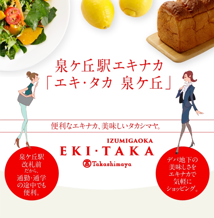 泉ヶ丘駅エキナカ 「エキ・タカ 泉ケ丘」営業時間:午前10時~午後9時 ※〈泉北堂〉は9月1日(月)より「午前7時30分~午後8時までの営業」に変更させていただきます。便利なエキナカ、美味しいタカシマヤ。IZUMIGAOKA Takashimaya 泉ヶ丘駅改札前だから、 通勤・通学の途中でも便利。デパ地下の美味しさをエキナカで気軽にショッピング。