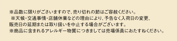 ※品数に限りがごさいますので、売り切れの節はご容赦ください。※天候・交通事情・店舗休業などの理由により、予告なく入荷日の変更、 販売日の延期または取り扱いを中止する場合がございます。※商品に含まれるアレルギー物質につきましては売場係員におたすねください。