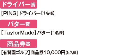 ドライバー賞［PING］ドライバー【1名様】 / パター賞 ［TaylorMade］パター【1名様】 / 商品券賞 ［有賀園ゴルフ］商品券10,000円【５名様】