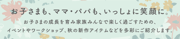 お子さまも、ママ・パパも、いっしょに笑顔に。お子さまの成長を家族みんなで楽しく過ごすための、イベントやワークショップ、秋の新作アイテムなどを多彩にご紹介します。