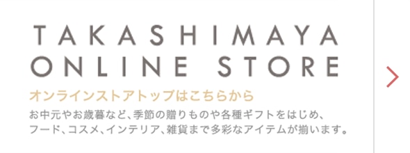 TAKASHIMAYA ONLINE STORE オンランストアトップはこちらから　お中元やお歳暮など、季節の贈りものや各種ギフトをはじめ、フード、コスメ、インテリア、雑貨まで多彩なアイテムが揃います。