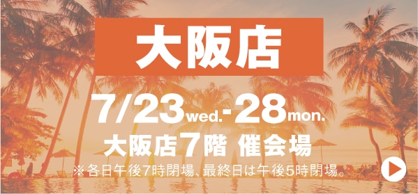 大阪店 7/23wed. 28mon. 大阪店7階 催会場 ※各日午後8時閉場、最終日は午後5時閉場。