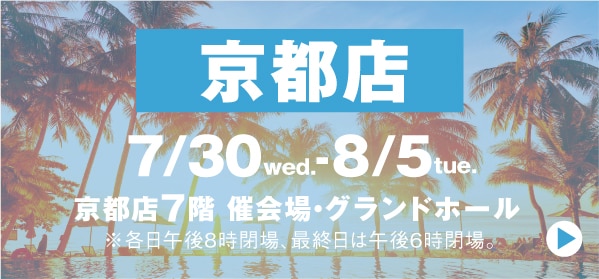 京都店 7/30 wed.-8/5tue. 京都店7階 催会場・グランドホール ※各日午後8時閉場、最終日は午後6時閉場。