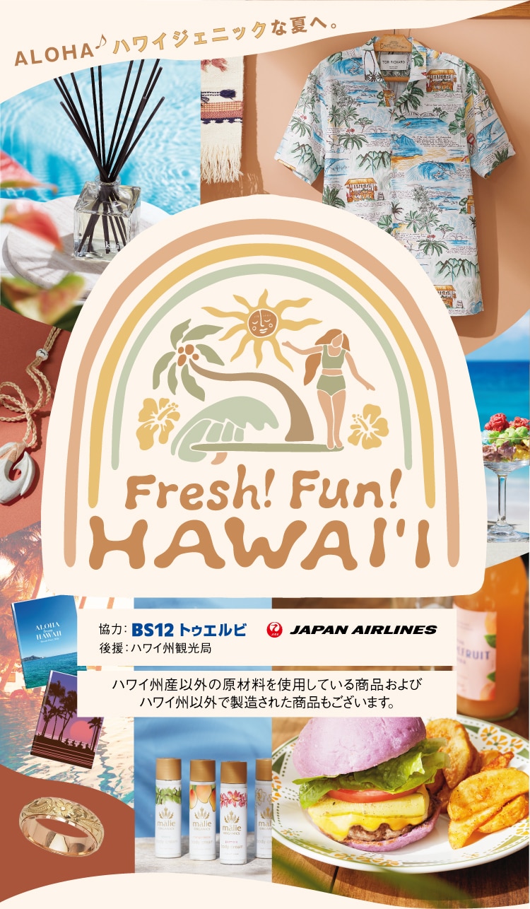 ALOHA ハワイジェニックな夏へ。 Fresh! Fun! HAWAI'I 協力: BS12 トゥエルビ JAPAN AIRLINES 後援: ハワイ州観光局 ハワイ州産以外の原材料を使用している商品およびハワイ州以外で製造された商品もございます。