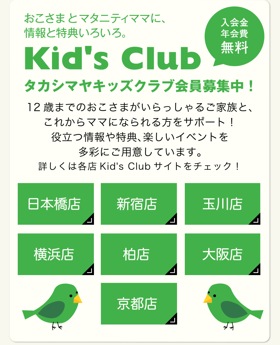 おこさまとマタニティママに、情報と特典いろいろ。 Kid's Club［入学金年会費無料］タカシマヤキッズクラブ会員募集中！ 12歳までのおこさまがいらっしゃるご家族と、これからママになられる方をサポート！役立つ情報や特典、楽しいイベントを多彩にご用意しています。詳しくは各店Kid's Club サイトをチェック！