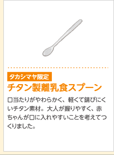 タカシマヤ限定販売チタン製離乳食スプーン口当たりがやわらかく、軽くて錆びにくいチタン素材。大人が握りやすく、赤ちゃんが口に入れやすいことを考えてつくりました。