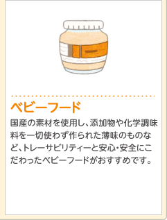 ベビーフード国産の素材を使用し、添加物や化学調味料を一切使わず作られた薄味のものなど、トレーサビリティーと安心・安全にこだわったベビーフードがおすすめです。