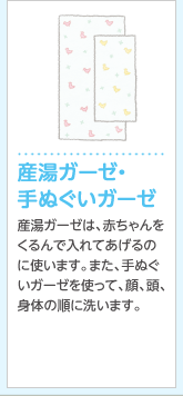 産湯ガーゼ・
手ぬぐいガーゼ産湯ガーゼは、赤ちゃんをくるんで入れてあげるのに使いやすく、便利。また、手ぬぐいガーゼを使って、顔、頭、身体の順に洗います。