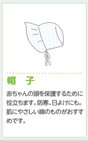 帽 子赤ちゃんの頭を保護するために役立ちます。防寒、日よけにも。肌にやさしい綿のものがおすすめです。